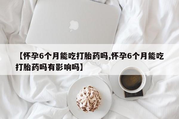 堕胎药联系方式【怀孕6个月能吃打胎药吗,怀孕6个月能吃打胎药吗有影响吗】
