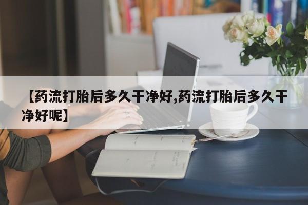 堕胎药联系方式【药流打胎后多久干净好,药流打胎后多久干净好呢】