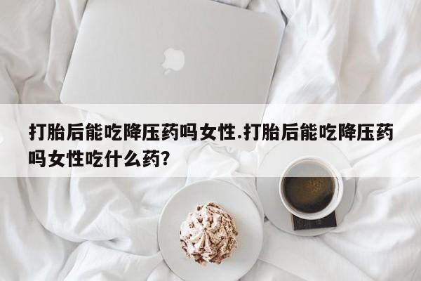 堕胎药联系方式打胎后能吃降压药吗女性.打胎后能吃降压药吗女性吃什么药？