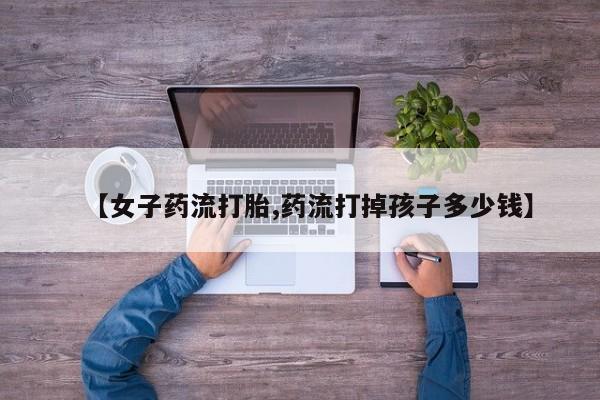 堕胎药联系方式【女子药流打胎,药流打掉孩子多少钱】