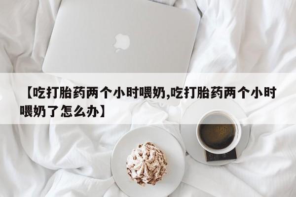 堕胎药联系方式【吃打胎药两个小时喂奶,吃打胎药两个小时喂奶了怎么办】