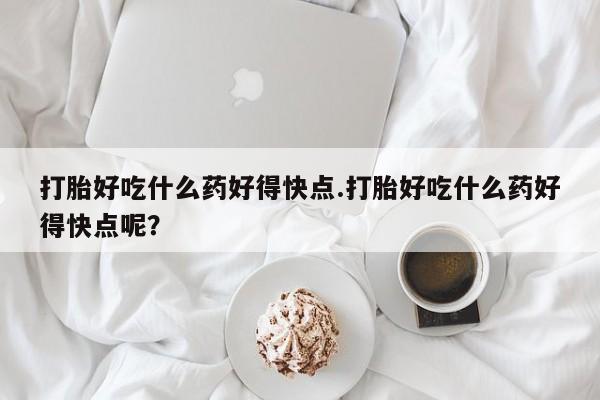 堕胎药联系方式打胎好吃什么药好得快点.打胎好吃什么药好得快点呢？
