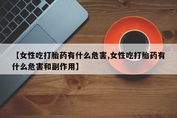 堕胎药联系方式【女性吃打胎药有什么危害,女性吃打胎药有什么危害和副作用】