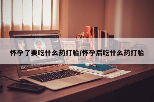 堕胎药联系方式怀孕了要吃什么药打胎/怀孕后吃什么药打胎