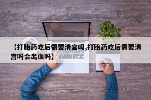 堕胎药联系方式【打胎药吃后需要清宫吗,打胎药吃后需要清宫吗会出血吗】