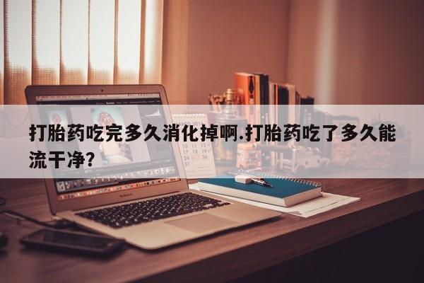 堕胎药联系方式打胎药吃完多久消化掉啊.打胎药吃了多久能流干净？