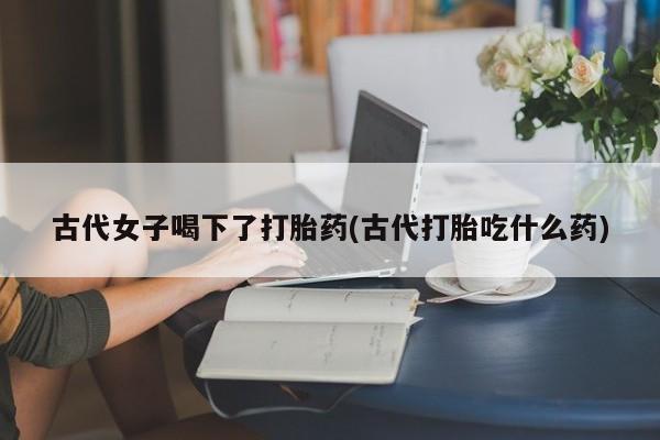 堕胎药联系方式古代女子喝下了打胎药(古代打胎吃什么药)