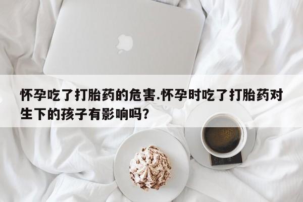 堕胎药联系方式怀孕吃了打胎药的危害.怀孕时吃了打胎药对生下的孩子有影响吗？