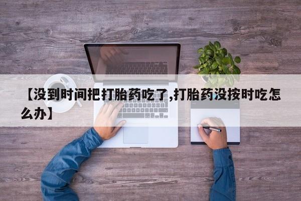 堕胎药联系方式【没到时间把打胎药吃了,打胎药没按时吃怎么办】