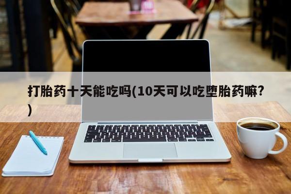 堕胎药联系方式打胎药十天能吃吗(10天可以吃堕胎药嘛?)