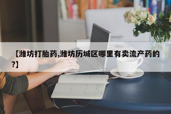 堕胎药联系方式【潍坊打胎药,潍坊历城区哪里有卖流产药的?】