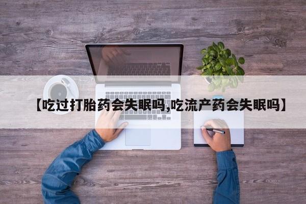 堕胎药联系方式【吃过打胎药会失眠吗,吃流产药会失眠吗】
