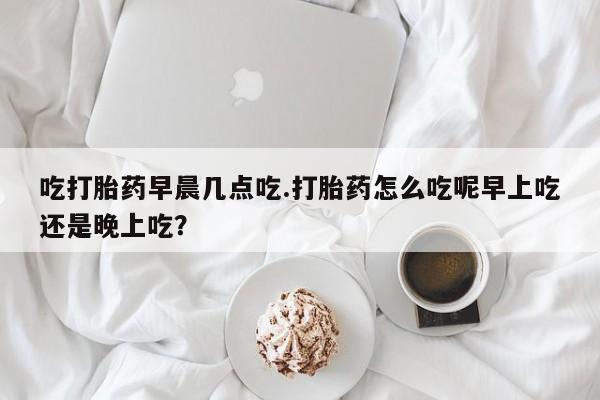 堕胎药联系方式吃打胎药早晨几点吃.打胎药怎么吃呢早上吃还是晚上吃？