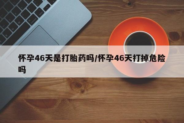 堕胎药联系方式怀孕46天是打胎药吗/怀孕46天打掉危险吗