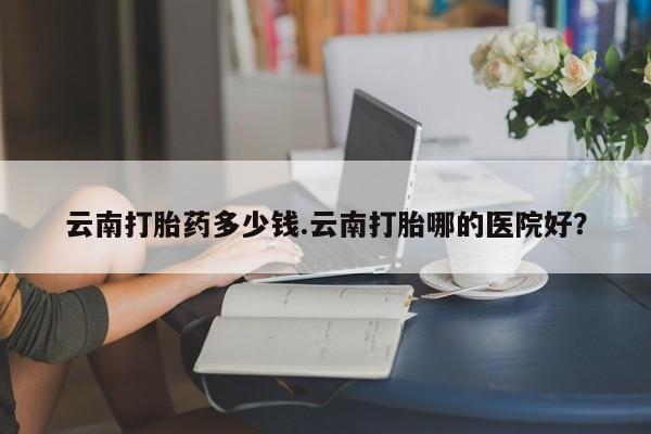 堕胎药联系方式云南打胎药多少钱.云南打胎哪的医院好？