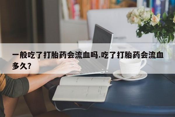 堕胎药联系方式一般吃了打胎药会流血吗.吃了打胎药会流血多久?