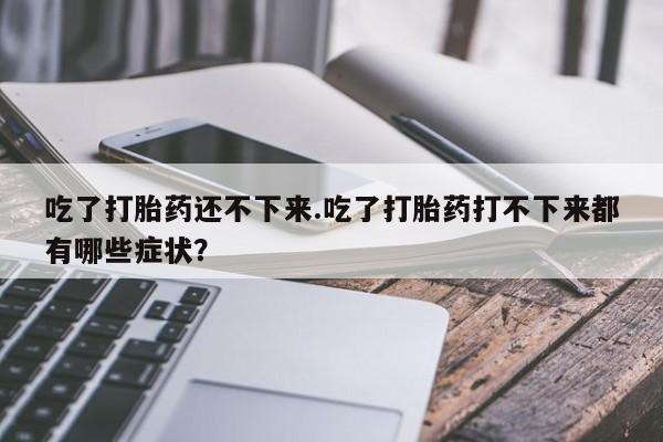 堕胎药联系方式吃了打胎药还不下来.吃了打胎药打不下来都有哪些症状？