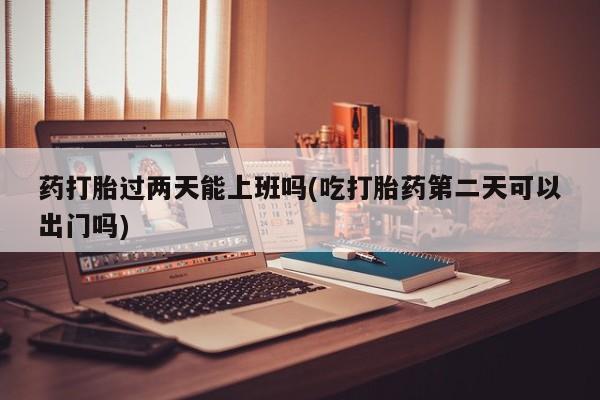 堕胎药联系方式药打胎过两天能上班吗(吃打胎药第二天可以出门吗)