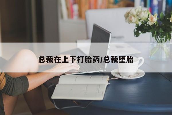 堕胎药联系方式总裁在上下打胎药/总裁堕胎