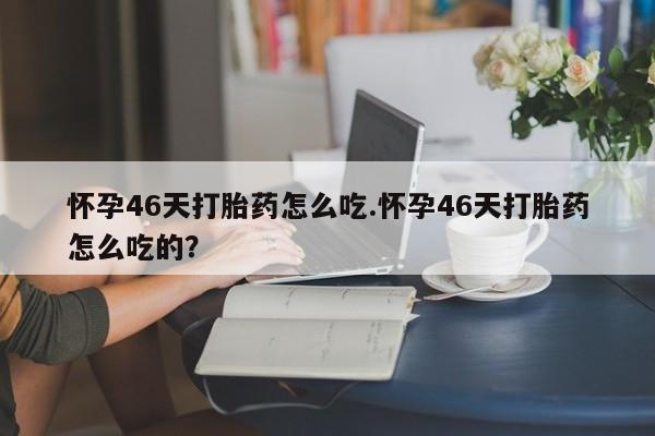 堕胎药联系方式怀孕46天打胎药怎么吃.怀孕46天打胎药怎么吃的？