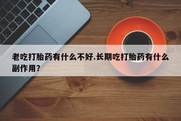堕胎药联系方式老吃打胎药有什么不好.长期吃打胎药有什么副作用？
