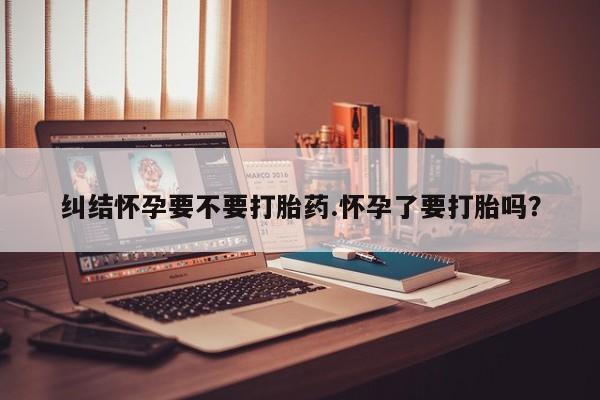 堕胎药联系方式纠结怀孕要不要打胎药.怀孕了要打胎吗？
