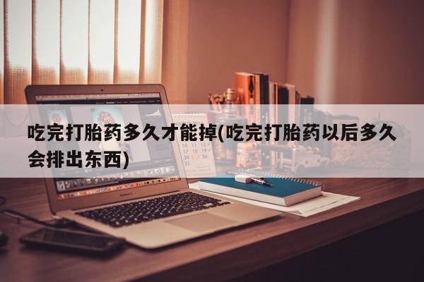 堕胎药联系方式吃完打胎药多久才能掉(吃完打胎药以后多久会排出东西)