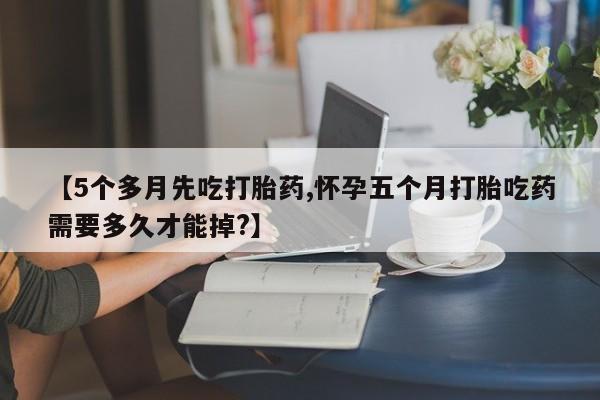 堕胎药联系方式【5个多月先吃打胎药,怀孕五个月打胎吃药需要多久才能掉?】