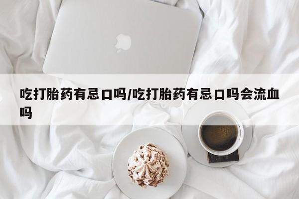堕胎药联系方式吃打胎药有忌口吗/吃打胎药有忌口吗会流血吗