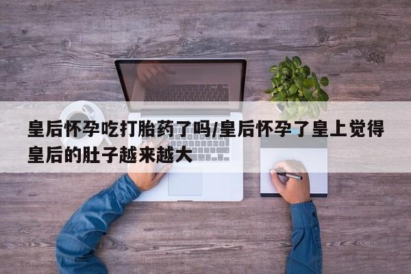 堕胎药联系方式皇后怀孕吃打胎药了吗/皇后怀孕了皇上觉得皇后的肚子越来越大