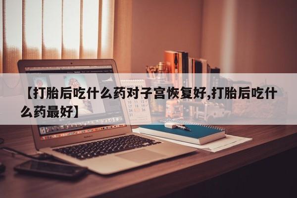 堕胎药联系方式【打胎后吃什么药对子宫恢复好,打胎后吃什么药最好】