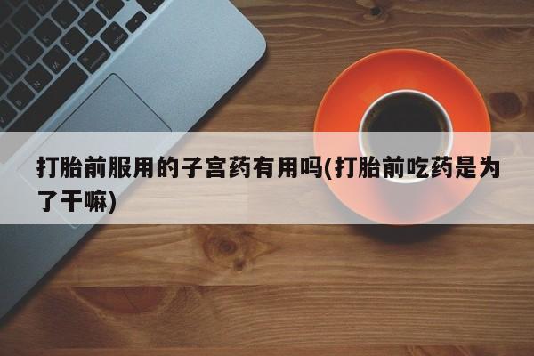 堕胎药联系方式打胎前服用的子宫药有用吗(打胎前吃药是为了干嘛)