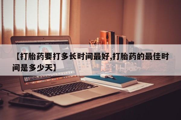 堕胎药联系方式【打胎药要打多长时间最好,打胎药的最佳时间是多少天】