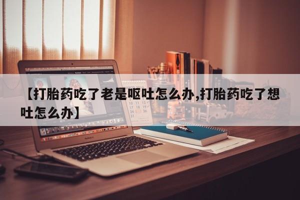 堕胎药联系方式【打胎药吃了老是呕吐怎么办,打胎药吃了想吐怎么办】