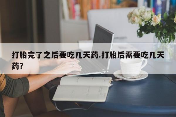 堕胎药联系方式打胎完了之后要吃几天药.打胎后需要吃几天药？