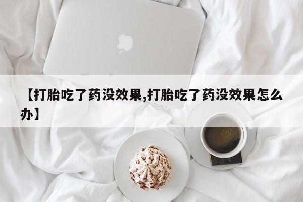堕胎药联系方式【打胎吃了药没效果,打胎吃了药没效果怎么办】