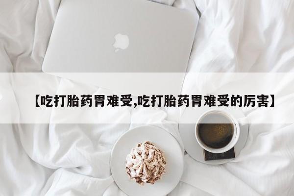 堕胎药联系方式【吃打胎药胃难受,吃打胎药胃难受的厉害】