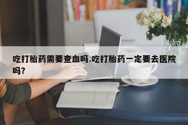 堕胎药联系方式吃打胎药需要查血吗.吃打胎药一定要去医院吗？