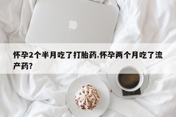 堕胎药联系方式怀孕2个半月吃了打胎药.怀孕两个月吃了流产药？