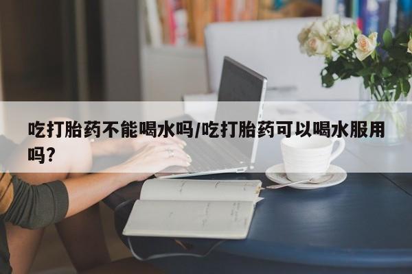 堕胎药联系方式吃打胎药不能喝水吗/吃打胎药可以喝水服用吗?