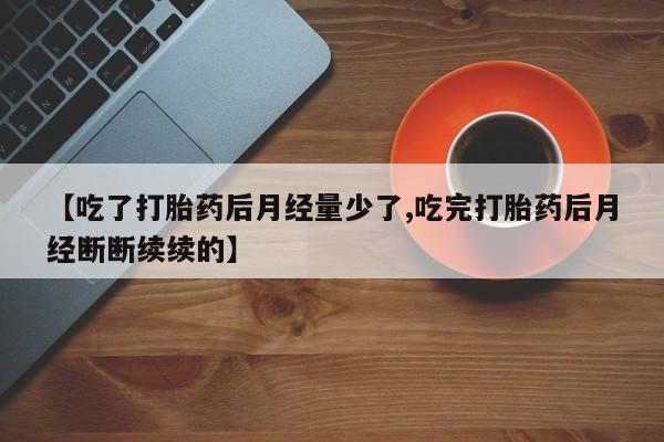 堕胎药联系方式【吃了打胎药后月经量少了,吃完打胎药后月经断断续续的】