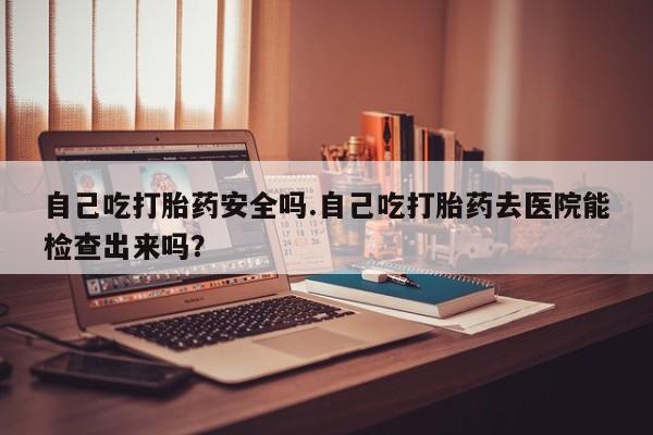 堕胎药联系方式自己吃打胎药安全吗.自己吃打胎药去医院能检查出来吗？