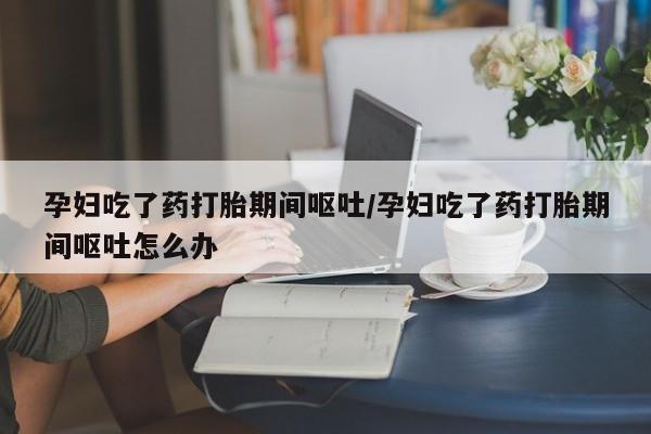 堕胎药联系方式孕妇吃了药打胎期间呕吐/孕妇吃了药打胎期间呕吐怎么办