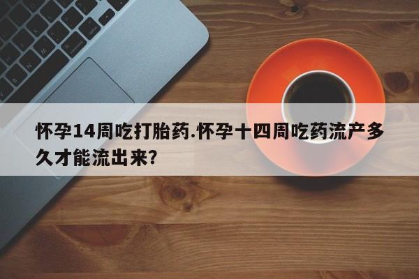 堕胎药联系方式怀孕14周吃打胎药.怀孕十四周吃药流产多久才能流出来？