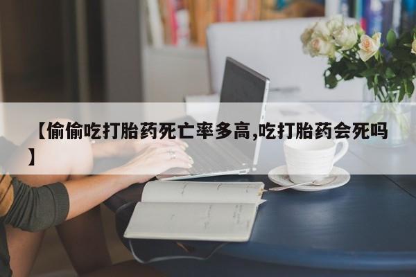 堕胎药联系方式【偷偷吃打胎药死亡率多高,吃打胎药会死吗】