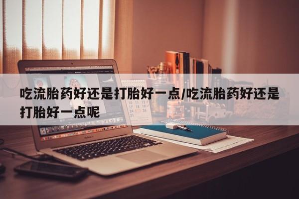 堕胎药联系方式吃流胎药好还是打胎好一点/吃流胎药好还是打胎好一点呢