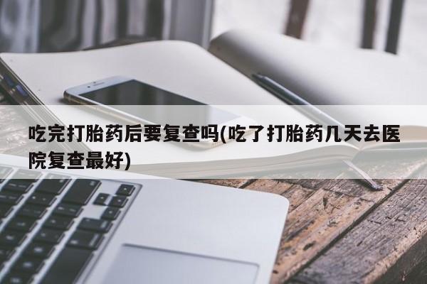 堕胎药联系方式吃完打胎药后要复查吗(吃了打胎药几天去医院复查最好)