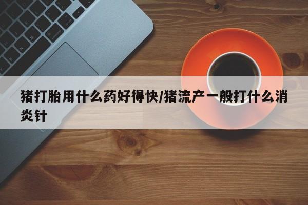 堕胎药联系方式猪打胎用什么药好得快/猪流产一般打什么消炎针