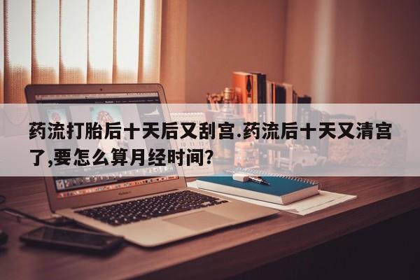 堕胎药联系方式药流打胎后十天后又刮宫.药流后十天又清宫了,要怎么算月经时间?