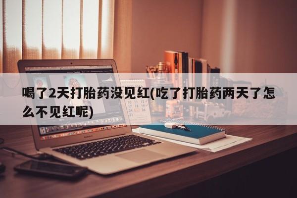 堕胎药联系方式喝了2天打胎药没见红(吃了打胎药两天了怎么不见红呢)